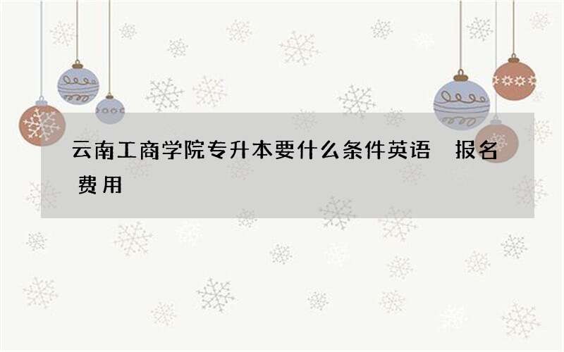 云南工商学院专升本要什么条件英语 报名费用